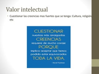 Valor intelectual
• Cuestionar las creencias mas fuertes que se tenga: Cultura, religión,
etc
 
