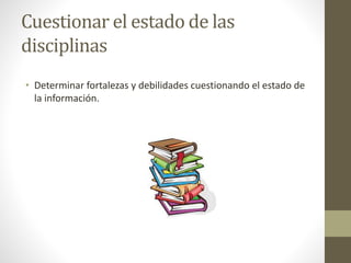 Cuestionar el estado de las
disciplinas
• Determinar fortalezas y debilidades cuestionando el estado de
la información.
 