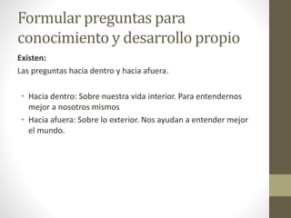 Formular preguntas para
conocimiento y desarrollo propio
Existen:
Las preguntas hacia dentro y hacia afuera.
• Hacia dentro: Sobre nuestra vida interior. Para entendernos
mejor a nosotros mismos
• Hacia afuera: Sobre lo exterior. Nos ayudan a entender mejor
el mundo.
 