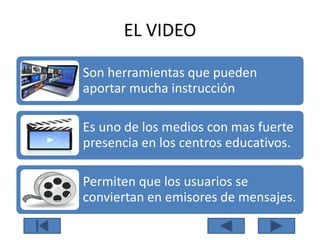 EL VIDEO
Son herramientas que pueden
aportar mucha instrucción
Es uno de los medios con mas fuerte
presencia en los centros educativos.
Permiten que los usuarios se
conviertan en emisores de mensajes.
 