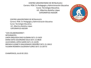 CENTRO UNIVERSITARIO DE RETALHULEU
Carrera: PEM. En Pedagogía y Administración Educativa
Curso: Tecnología Educativa.
LIC. Albertico Bolaños López
CATEDRATICO ASESOR
CENTRO UNIVERSITARIO DE RETALHULEU
Carrera: PEM. En Pedagogía y Administración Educativa
Curso: Tecnología Educativa.
LIC. Albertico Bolaños López
CATEDRATICO ASESOR
“LOS COLABORADORES”:
INTEGRANTES:
LINDA ORQUIDEA DIAZ GUZMAN 5671-15-5429
DIANA SOFIA SOLORSANO SOLIS 5671-15-8828
JULIO DANIEL LOPEZ GARIN 5671-15-16195
BRENDA ELIZABETH MALDONADO ORDOÑEZ 5671-15-16612
YULMAN ROSMERI CALDERON FLORES 5671-15-20773
CHAMPERICO, JULIO DE 2015
 