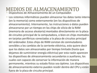 MEDIOS DE ALMACENAMIENTO• Dispositivos de Almacenamiento de un Computador.
• Los sistemas informáticos pueden almacenar los datos tanto interna
(en la memoria) como externamente (en los dispositivos de
almacenamiento). Internamente, las instrucciones o datos pueden
almacenarse por un tiempo en los chips de silicio de la RAM
(memoria de acceso aleatorio) montados directamente en la placa
de circuitos principal de la computadora, o bien en chips montados
en tarjetas periféricas conectadas a la placa de circuitos principal
del ordenador. Estos chips de RAM constan de conmutadores
sensibles a los cambios de la corriente eléctrica, esto quiere decir
que los datos son almacenados por tiempo limitado (hasta que
dejamos de suministrar energía eléctrica) por esta razón aparecen
los dispositivos de almacenamiento secundarios o auxiliares, los
cuales son capaces de conservar la información de manera
permanente, mientras su estado físico sea óptimo. Los dispositivos
de almacenamiento externo pueden residir dentro del CPU y están
fuera de la placa de circuito principal.
 
