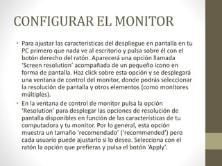 CONFIGURAR EL MONITOR
• Para ajustar las características del despliegue en pantalla en tu
PC primero que nada ve al escritorio y pulsa sobre él con el
botón derecho del ratón. Aparecerá una opción llamada
‘Screen resolution’ acompañada de un pequeño icono en
forma de pantalla. Haz click sobre esta opción y se desplegará
una ventana de control del monitor, donde podrás seleccionar
la resolución de pantalla y otros elementos (como monitores
múltiples).
• En la ventana de control de monitor pulsa la opción
‘Resolution’ para desplegar las opciones de resolución de
pantalla disponibles en función de las características de tu
computadora y tu monitor. Por lo general, esta opción
muestra un tamaño ‘recomendado’ (‘recommended’) pero
cada usuario puede ajustarlo si lo desea. Selecciona con el
ratón la opción que prefieras y pulsa el botón ‘Apply’.
 