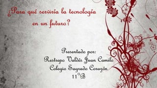 Presentado por:
Restrepo Valdés Juan Camilo
Colegio Sagrado Corazón
11°B
¿Para qué serviría la tecnología
en un futuro?
 