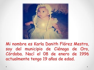 Mi nombre es Karla Danith Flórez Mestra,
soy del municipio de Ciénaga de Oro,
Córdoba. Nací el 08 de enero de 1996
actualmente tengo 19 años de edad.
 