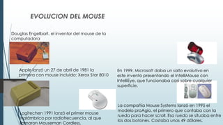 EVOLUCION DEL MOUSE
Douglas Engelbart, el inventor del mouse de la
computadora
Apple lanzó un 27 de abril de 1981 la
primera con mouse incluido: Xerox Star 8010
Logitechen 1991 lanzó el primer mouse
inalámbrico por radiofrecuencia, al que
llamaron Mouseman Cordless.
La compañía Mouse Systems lanzó en 1995 el
modelo proAgio, el primero que contaba con la
rueda para hacer scroll. Esa rueda se situaba entre
los dos botones. Costaba unos 49 dólares,
En 1999, Microsoft daba un salto evolutivo en
este invento presentando el IntelliMouse con
IntelliEye, que funcionaba casi sobre cualquier
superficie.
 