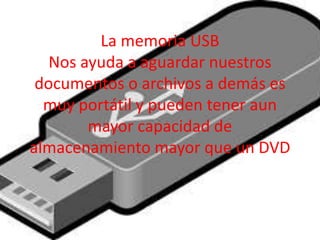 La memoria USB
Nos ayuda a aguardar nuestros
documentos o archivos a demás es
muy portátil y pueden tener aun
mayor capacidad de
almacenamiento mayor que un DVD
 