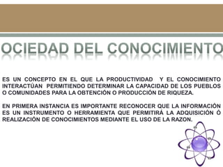 ES UN CONCEPTO EN EL QUE LA PRODUCTIVIDAD Y EL CONOCIMIENTO
INTERACTÚAN PERMITIENDO DETERMINAR LA CAPACIDAD DE LOS PUEBLOS
O COMUNIDADES PARA LA OBTENCIÓN O PRODUCCIÓN DE RIQUEZA.
EN PRIMERA INSTANCIA ES IMPORTANTE RECONOCER QUE LA INFORMACIÓN
ES UN INSTRUMENTO O HERRAMIENTA QUE PERMITIRÁ LA ADQUISICIÓN Ó
REALIZACIÓN DE CONOCIMIENTOS MEDIANTE EL USO DE LA RAZON.
 