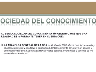AL SER LA SOCIEDAD DEL CONOCIMIENTO UN OBJETIVO MAS QUE UNA
REALIDAD ES IMPORTANTE TENER EN CUENTA QUE :
 LA ASAMBLEA GENERAL DE LA OEA en el año de 2006 afirma que “el desarrollo y
el acceso universal y equitativo a la Sociedad del Conocimiento constituye un desafío y
una oportunidad que ayuda a alcanzar las metas sociales, económicas y políticas de los
países de las Américas”.
 