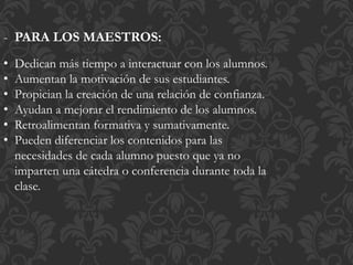 - PARA LOS MAESTROS:
• Dedican más tiempo a interactuar con los alumnos.
• Aumentan la motivación de sus estudiantes.
• Propician la creación de una relación de confianza.
• Ayudan a mejorar el rendimiento de los alumnos.
• Retroalimentan formativa y sumativamente.
• Pueden diferenciar los contenidos para las
necesidades de cada alumno puesto que ya no
imparten una cátedra o conferencia durante toda la
clase.
 