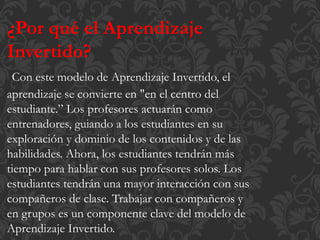 ¿Por qué el Aprendizaje
Invertido?
Con este modelo de Aprendizaje Invertido, el
aprendizaje se convierte en "en el centro del
estudiante.” Los profesores actuarán como
entrenadores, guiando a los estudiantes en su
exploración y dominio de los contenidos y de las
habilidades. Ahora, los estudiantes tendrán más
tiempo para hablar con sus profesores solos. Los
estudiantes tendrán una mayor interacción con sus
compañeros de clase. Trabajar con compañeros y
en grupos es un componente clave del modelo de
Aprendizaje Invertido.
 
