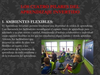 LOS CUATRO PILARES DEL
APRENDIZAJE INVERTIDO
1. AMBIENTES FLEXIBLES:
El Aprendizaje Invertido permite involucrar una diversidad de estilos de aprendizaje.
Con frecuencia los facilitadores reconfiguran el espacio físico de aprendizaje para
adecuarlo a su plan sesión o unidad, fomentando el trabajo colaborativo o individual:
crean espacios flexibles en los que los estudiantes eligen cuándo y dónde aprenden.
Además, los facilitadores que
invierten su salón de clase son
flexibles en cuanto a sus
expectativas de la secuencia de
aprendizaje de cada estudiante y
de la evaluación del aprendizaje.
 