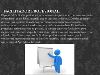 4. FACILITADOR PROFESIONAL:
El papel del facilitador profesional es tanto o más importante ‐y continuamente más
demandante‐ en un Salón Invertido que en un salón tradicional. Durante el tiempo
de clase, dan seguimiento continuo y cercano a sus estudiantes, aportando
realimentación relevante inmediatamente y evaluando su trabajo. Un facilitador
profesional reflexiona sobre su práctica, se conecta con otros facilitadores para
mejorar su instrucción, acepta la crítica constructiva y tolera el caos controlado en su
salón de clase. Mientras que los facilitadores profesionales tienen un papel
visualmente menos prominente en un salón invertido, son el ingrediente esencial
que da lugar al Aprendizaje Invertido.
 