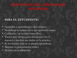 BENEFICIOS DEL APRENDIZAJE
INVERTIDO
- PARA EL ESTUDIANTE:
• Aprenden a aprender por ellos mismos.
• Identifican la manera en la que aprenden mejor.
• Colaboran y se ayudan entre ellos.
• Tienen más tiempo para interactuar con el
maestro y resolver sus dudas en la práctica.
• Se involucran más en su propio aprendizaje.
• Mejoran su pensamiento crítico.
• Mejoran su rendimiento.
 