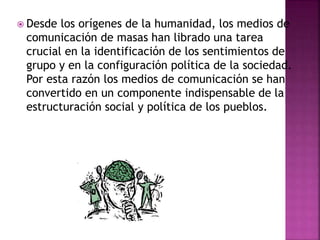  Desde los orígenes de la humanidad, los medios de
comunicación de masas han librado una tarea
crucial en la identificación de los sentimientos de
grupo y en la configuración política de la sociedad.
Por esta razón los medios de comunicación se han
convertido en un componente indispensable de la
estructuración social y política de los pueblos.
 