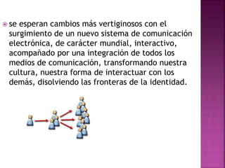  se esperan cambios más vertiginosos con el
surgimiento de un nuevo sistema de comunicación
electrónica, de carácter mundial, interactivo,
acompañado por una integración de todos los
medios de comunicación, transformando nuestra
cultura, nuestra forma de interactuar con los
demás, disolviendo las fronteras de la identidad.
 