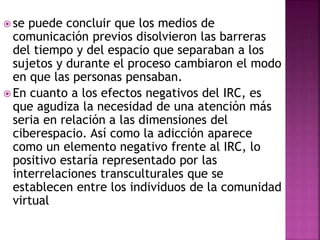  se puede concluir que los medios de
comunicación previos disolvieron las barreras
del tiempo y del espacio que separaban a los
sujetos y durante el proceso cambiaron el modo
en que las personas pensaban.
 En cuanto a los efectos negativos del IRC, es
que agudiza la necesidad de una atención más
seria en relación a las dimensiones del
ciberespacio. Así como la adicción aparece
como un elemento negativo frente al IRC, lo
positivo estaría representado por las
interrelaciones transculturales que se
establecen entre los individuos de la comunidad
virtual
 