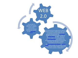 Es la evolución de las aplicaciones estáticas a
dinámicas donde la colaboración del usuario
es necesaria. El término Web 2.0 está
asociado estrechamente conTim O'Reilly,
debido a la conferencia sobre la Web 2.0
de O'Reilly Media en 2004.2 Aunque el
término sugiere una nueva versión de
la World Wide Web, no se refiere a una
actualización de las especificaciones técnicas
de la web, sino más bien a cambios
acumulativos en la forma en la
que desarrolladores de software y usuarios
finales utilizan la Web. En conclusión, la Web
2.0 nos permite realizar trabajo colaborativo
entre varios usuarios o colaboradores.
Un sitio Web 2.0
permite a los usuarios
interactuar y colaborar
entre sí como
creadores de contenido
generado por usuarios
en una comunidad
virtual.
WEB
2.0
 