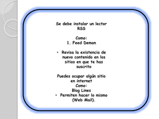 Se debe instalar un lector
RSS
Como:
1. Feed Demon
• Revisa la existencia de
nuevo contenido en los
sitios en que te has
suscrito
Puedes ocupar algún sitio
en internet
Como:
Blog Lines
• Permiten hacer lo mismo
(Web Mail).
 