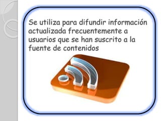 Se utiliza para difundir información
actualizada frecuentemente a
usuarios que se han suscrito a la
fuente de contenidos
 