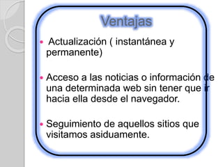 Ventajas
 Actualización ( instantánea y
permanente)
 Acceso a las noticias o información de
una determinada web sin tener que ir
hacia ella desde el navegador.
 Seguimiento de aquellos sitios que
visitamos asiduamente.
 