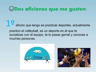 ☺Dos aficiones que me gusten:
1ºafición que tengo es practicar deportes, actualmente
practico el volleyball, es un deporte en el que te
socializas con el equipo, te lo pasas genial y conoces a
muchas personas.
 
