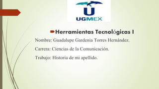 Herramientas Tecnológicas I
Nombre: Guadalupe Gardenia Torres Hernández.
Carrera: Ciencias de la Comunicación.
Trabajo: Historia de mi apellido.
 