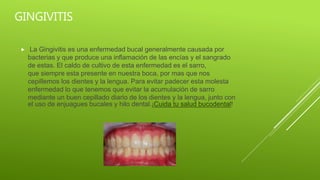GINGIVITIS
La Gingivitis es una enfermedad bucal generalmente causada por
bacterias y que produce una inflamación de las encías y el sangrado
de estas. El caldo de cultivo de esta enfermedad es el sarro,
que siempre esta presente en nuestra boca, por mas que nos
cepillemos los dientes y la lengua. Para evitar padecer esta molesta
enfermedad lo que tenemos que evitar la acumulación de sarro
mediante un buen cepillado diario de los dientes y la lengua, junto con
el uso de enjuagues bucales y hilo dental.¡Cuida tu salud bucodental!