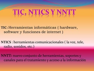 TIC: Herramientas informáticas ( hardware,
software y funciones de internet )
NTICS : herramientas comunicacionales ( la voz, tele,
radio, sonidos, etc.)
NNTT: nuevo conjunto de herramientas, soportes y
canales para el tratamiento y acceso a la información
 