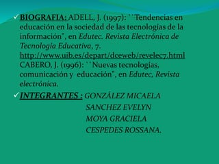 BIOGRAFIA: ADELL, J. (1997): ``Tendencias en
educación en la sociedad de las tecnologías de la
información", en Edutec. Revista Electrónica de
Tecnología Educativa, 7.
http://www.uib.es/depart/dceweb/revelec7.html
CABERO, J. (1996): ``Nuevas tecnologías,
comunicación y educación", en Edutec, Revista
electrónica.
INTEGRANTES : GONZÁLEZ MICAELA
SANCHEZ EVELYN
MOYA GRACIELA
CESPEDES ROSSANA.
 