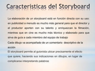 La elaboración de un storyboard está en función directa con su uso:
en publicidad a menudo es mucho más general para que el director y
el productor aporten con su talento y enriquezcan la filmación,
mientras que en cine es mucho más técnico y elaborado para que
sirva de guía a cada miembro del equipo de trabajo
Cada dibujo va acompañado de un comentario descriptivo de la
acción
El storyboard permite al guionista ubicar precisamente el efecto
que quiere, haciendo sus indicaciones en dibujos, en lugar de
complicarse interpretando palabras
 