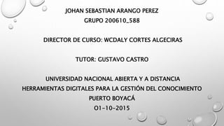 JOHAN SEBASTIAN ARANGO PEREZ
GRUPO 200610_588
DIRECTOR DE CURSO: WCDALY CORTES ALGECIRAS
TUTOR: GUSTAVO CASTRO
UNIVERSIDAD NACIONAL ABIERTA Y A DISTANCIA
HERRAMIENTAS DIGITALES PARA LA GESTIÓN DEL CONOCIMIENTO
PUERTO BOYACÁ
O1-10-2015
 