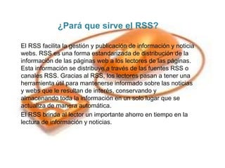 ¿Pará que sirve el RSS?
El RSS facilita la gestión y publicación de información y noticia
webs. RSS es una forma estandarizada de distribución de la
información de las páginas web a los lectores de las páginas.
Esta información se distribuye a través de las fuentes RSS o
canales RSS. Gracias al RSS, los lectores pasan a tener una
herramienta útil para mantenerse informado sobre las noticias
y webs que le resultan de interés, conservando y
almacenando toda la información en un solo lugar que se
actualiza de manera automática.
El RSS brinda al lector un importante ahorro en tiempo en la
lectura de información y noticias.
 