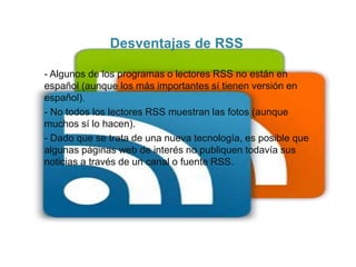 Desventajas de RSS
- Algunos de los programas o lectores RSS no están en
español (aunque los más importantes sí tienen versión en
español).
- No todos los lectores RSS muestran las fotos (aunque
muchos sí lo hacen).
- Dado que se trata de una nueva tecnología, es posible que
algunas páginas web de interés no publiquen todavía sus
noticias a través de un canal o fuente RSS.
 