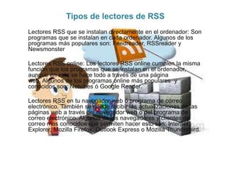 Tipos de lectores de RSS
Lectores RSS que se instalan directamente en el ordenador: Son
programas que se instalan en cada ordenador. Algunos de los
programas más populares son: Feedreader, RSSreader y
Newsmonster
Lectores RSS online: Los lectores RSS online cumplen la misma
función que los programas que se instalan en el ordenador,
aunque en este se hace todo a través de una página
web. Algunos de los programas online más populares y
conocidos son: Netvibes ó Google Reader.
Lectores RSS en tu navegador web o programa de correo
electrónico. También se puede recibir las actualizaciones de las
páginas web a través del navegador web o del programa de
correo electrónico. Algunos de los navegadores y clientes de
correo más conocidos que permiten hacer esto son: Internet
Explorer, Mozilla Firefox, Outlook Express o Mozilla Thunderbird.
 