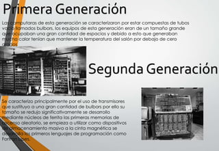 Primera Generación
Las computaras de esta generación se caracterizaron por estar compuestas de tubos
vacío llamados bulbors, los equipos de esta generación eran de un tamaño grande
que ocupaban una gran cantidad de espacios y debido a esto que generaban
mucho calor tenían que mantener la temperatura del salón por debajo de cero
grados
Se caracterizo principalmente por el uso de transmisores
que sustituyo a una gran cantidad de bulbors por ello su
tamaño se redujo significativamente se desarrollo
mediante núcleos de ferrita las primeras memorias de
ascenso aleatorio, se empieza a utilizar como dispositivos
de almacenamiento masivo a la cinta magnética se
desarrolla los primeros lenguajes de programación como
Fortran Lipes.
 