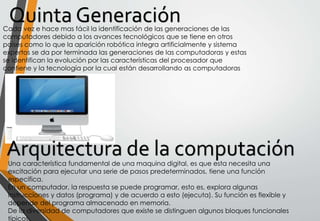 Quinta GeneraciónCada vez e hace mas fácil la identificación de las generaciones de las
computadores debido a los avances tecnológicos que se tiene en otros
países como lo que la aparición robótica integra artificialmente y sistema
expertos se da por terminada las generaciones de las computadoras y estas
se identifican la evolución por las características del procesador que
contiene y la tecnología por la cual están desarrollando as computadoras
Una característica fundamental de una maquina digital, es que esta necesita una
excitación para ejecutar una serie de pasos predeterminados, tiene una función
especifica.
En un computador, la respuesta se puede programar, esto es, explora algunas
instrucciones y datos (programa) y de acuerdo a esto (ejecuta). Su función es flexible y
depende del programa almacenado en memoria.
De la diversidad de computadores que existe se distinguen algunos bloques funcionales
típicos.
 