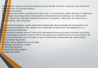 Se estudiaran algunos de estos bloques para entender como se construye una estructura
flexible como una computadora.
Estructura funcional
En la figura se muestra una estructura típica de un computador clásico del tipo V. Neumann.
El concepto de computador de programa almacenado se establece con el proyecto
EDVAC (Electronic Discrete Variable Automatic Computer), 1945 (John Von Neumann, J.
Presper Ecker, John Mauchly
El avance tecnológico, particularmente el desarrollo de tecnología de compuertas con
control de impedancia, 3er. estado, ha modificado la estructura centralizada por un
esquema mas distribuido.
Es importante resaltar que en todas estas representaciones se puede constatar que todos
los computadores tienen la misma forma de operar. Una diferencia es la incorporación de
buses en las arquitecturas actuales, lo que ha permitido el desarrollo de cada unidad
funcional por separado.
Algunos de los elementos funcionales:
Unidades de entrada y salida
Unidad de memoria
Unidad aritmética lógica
Unidad de control
 
