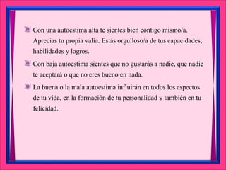 Con una autoestima alta te sientes bien contigo mismo/a.
Aprecias tu propia valía. Estás orgulloso/a de tus capacidades,
habilidades y logros.
Con baja autoestima sientes que no gustarás a nadie, que nadie
te aceptará o que no eres bueno en nada.
La buena o la mala autoestima influirán en todos los aspectos
de tu vida, en la formación de tu personalidad y también en tu
felicidad.
 