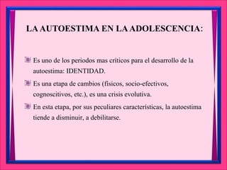 LAAUTOESTIMA EN LAADOLESCENCIA:
Es uno de los periodos mas críticos para el desarrollo de la
autoestima: IDENTIDAD.
Es una etapa de cambios (físicos, socio-efectivos,
cognoscitivos, etc.), es una crisis evolutiva.
En esta etapa, por sus peculiares características, la autoestima
tiende a disminuir, a debilitarse.
 