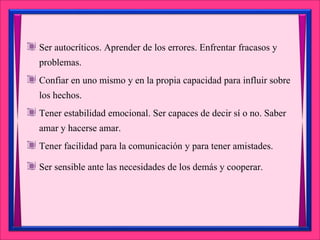 Ser autocríticos. Aprender de los errores. Enfrentar fracasos y
problemas.
Confiar en uno mismo y en la propia capacidad para influir sobre
los hechos.
Tener estabilidad emocional. Ser capaces de decir sí o no. Saber
amar y hacerse amar.
Tener facilidad para la comunicación y para tener amistades.
Ser sensible ante las necesidades de los demás y cooperar.
 