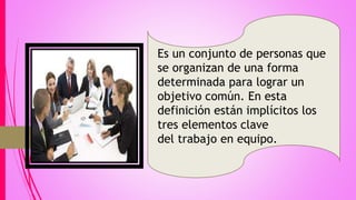 Es un conjunto de personas que
se organizan de una forma
determinada para lograr un
objetivo común. En esta
definición están implícitos los
tres elementos clave
del trabajo en equipo.
 