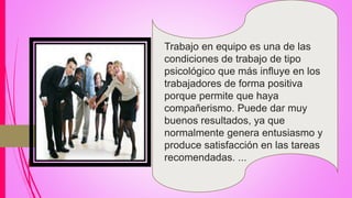 Trabajo en equipo es una de las
condiciones de trabajo de tipo
psicológico que más influye en los
trabajadores de forma positiva
porque permite que haya
compañerismo. Puede dar muy
buenos resultados, ya que
normalmente genera entusiasmo y
produce satisfacción en las tareas
recomendadas. ...
 