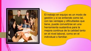 El trabajo en equipo es un modo de
gestión y si se entiende como tal,
con las ventajas y dificultades que
tiene, puede convertirse en una
herramienta sustantiva para la
mejora continua de la calidad tanto
en el nivel laboral, como en el
individual o familiar.
 