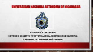 UNIVERSIDAD NACIONAL AUTÓNOMA DE NICARAGUA
INVESTIGACIÓN DOCUMENTAL
CONTENIDO: CONCEPTO, TIPOS Y ETAPAS DE LA INVESTIGACIÓN DOCUMENTAL
ELABORADO: LIC. ARMANDO JOSÉ SANDOVAL
 