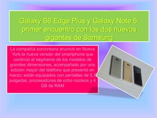 Galaxy S6 Edge Plus y Galaxy Note 5:
primer encuentro con los dos nuevos
gigantes de Samsung
La compañía surcoreana anunció en Nueva
York la nueva versión del smartphone que
continúo el segmento de los modelos de
grandes dimensiones, acompañado por una
edición mayor del teléfono que presentó en
marzo; están equipados con pantallas de 5,7
pulgadas, procesadores de ocho núcleos y 4
GB de RAM
 