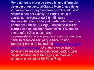 Por esto, en la mano se siente la leve diferencia
de espesor respecto al Galaxy Note 5, que tiene
7,6 milímetros, y cuya cámara no sobresale tanto
respecto a la del Galaxy S6 Edge Plus, que
cuenta con un grosor de 6,9 milímetros.
Por su estilizado diseño y el borde redondeado, el
agarre del Galaxy S6 Edge Plus puede resultar
extraño con un espesor menor al Note 5, que se
siente más sólido en la mano.
La presentación en conjunto entre ambos modelos
tiene su razón de ser, ya que hace un año
Samsung había presentado el Galaxy Note 4 junto
al Galaxy Note Edge, el primero en su tipo en
tener uno de los dos bordes redondeados. Este
rasgo continuó en el S6 Edge y se mantiene
presente en el actual S6 Edge Plus.
 