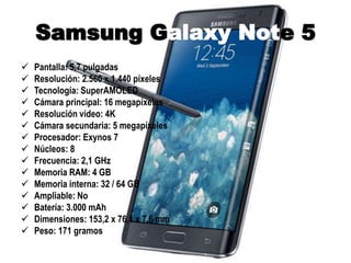 Samsung Galaxy Note 5
 Pantalla: 5,7 pulgadas
 Resolución: 2.560 x 1.440 píxeles
 Tecnología: SuperAMOLED
 Cámara principal: 16 megapíxeles
 Resolución vídeo: 4K
 Cámara secundaria: 5 megapíxeles
 Procesador: Exynos 7
 Núcleos: 8
 Frecuencia: 2,1 GHz
 Memoria RAM: 4 GB
 Memoria interna: 32 / 64 GB
 Ampliable: No
 Batería: 3.000 mAh
 Dimensiones: 153,2 x 76,1 x 7,6 mm
 Peso: 171 gramos
 