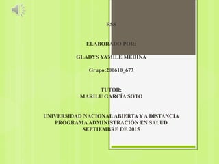 RSS
ELABORADO POR:
GLADYS YAMILE MEDINA
Grupo:200610_673
TUTOR:
MARILÚ GARCÍA SOTO
UNIVERSIDAD NACIONALABIERTA Y A DISTANCIA
PROGRAMAADMINISTRACIÓN EN SALUD
SEPTIEMBRE DE 2015
 