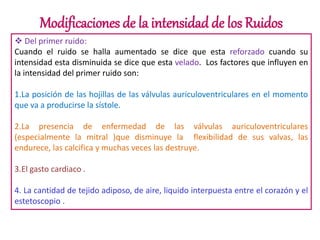 Modificaciones de la intensidad de los Ruidos
 Del primer ruido:
Cuando el ruido se halla aumentado se dice que esta reforzado cuando su
intensidad esta disminuida se dice que esta velado. Los factores que influyen en
la intensidad del primer ruido son:
1.La posición de las hojillas de las válvulas auriculoventriculares en el momento
que va a producirse la sístole.
2.La presencia de enfermedad de las válvulas auriculoventriculares
(especialmente la mitral )que disminuye la flexibilidad de sus valvas, las
endurece, las calcifica y muchas veces las destruye.
3.El gasto cardiaco .
4. La cantidad de tejido adiposo, de aire, liquido interpuesta entre el corazón y el
estetoscopio .
 